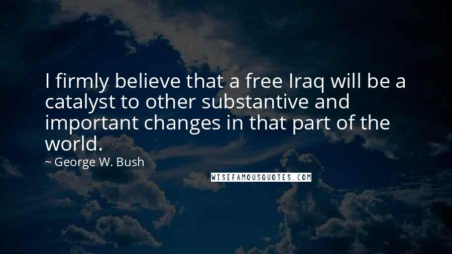 George W. Bush Quotes: I firmly believe that a free Iraq will be a catalyst to other substantive and important changes in that part of the world.