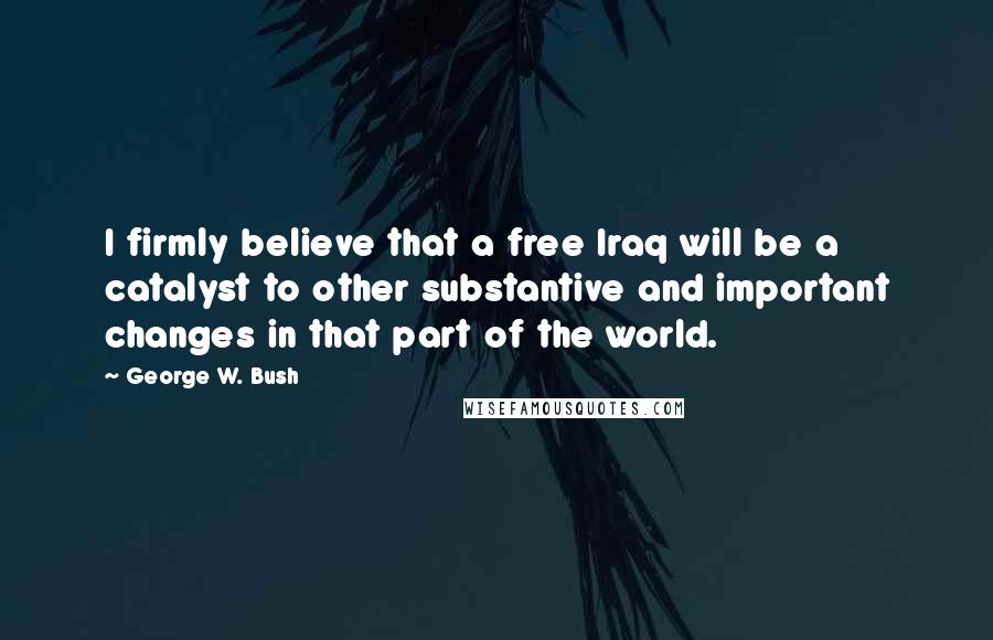 George W. Bush Quotes: I firmly believe that a free Iraq will be a catalyst to other substantive and important changes in that part of the world.