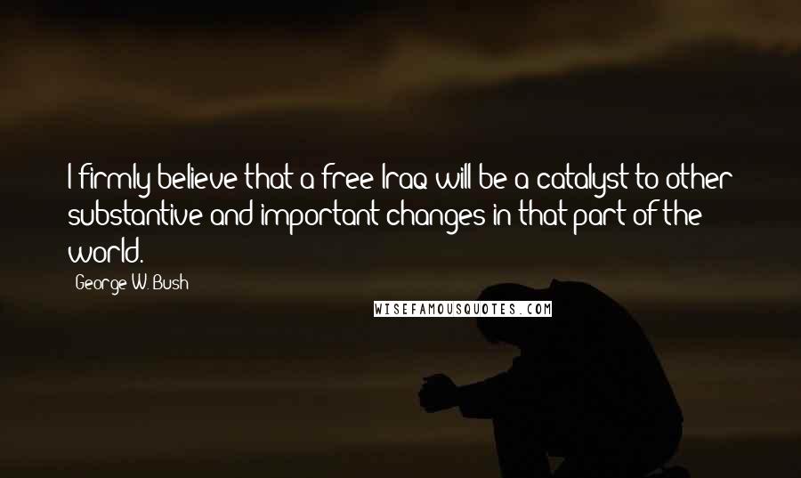 George W. Bush Quotes: I firmly believe that a free Iraq will be a catalyst to other substantive and important changes in that part of the world.