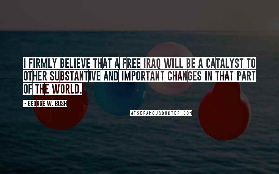George W. Bush Quotes: I firmly believe that a free Iraq will be a catalyst to other substantive and important changes in that part of the world.