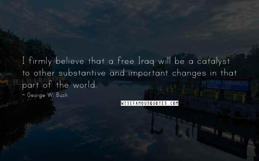 George W. Bush Quotes: I firmly believe that a free Iraq will be a catalyst to other substantive and important changes in that part of the world.