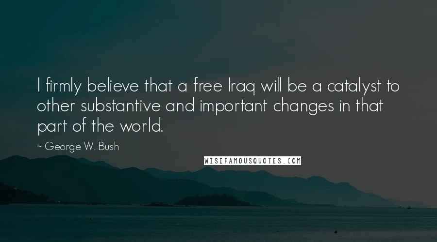 George W. Bush Quotes: I firmly believe that a free Iraq will be a catalyst to other substantive and important changes in that part of the world.