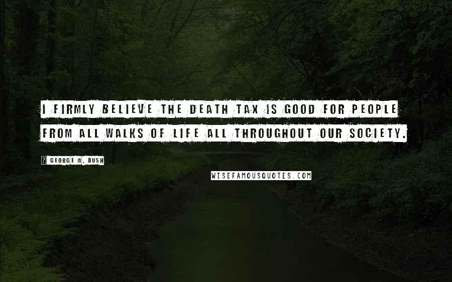 George W. Bush Quotes: I firmly believe the death tax is good for people from all walks of life all throughout our society.