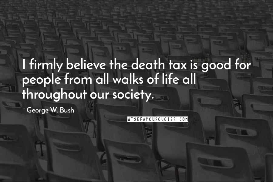 George W. Bush Quotes: I firmly believe the death tax is good for people from all walks of life all throughout our society.
