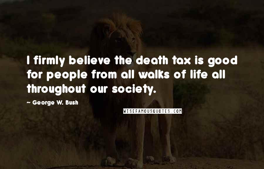 George W. Bush Quotes: I firmly believe the death tax is good for people from all walks of life all throughout our society.