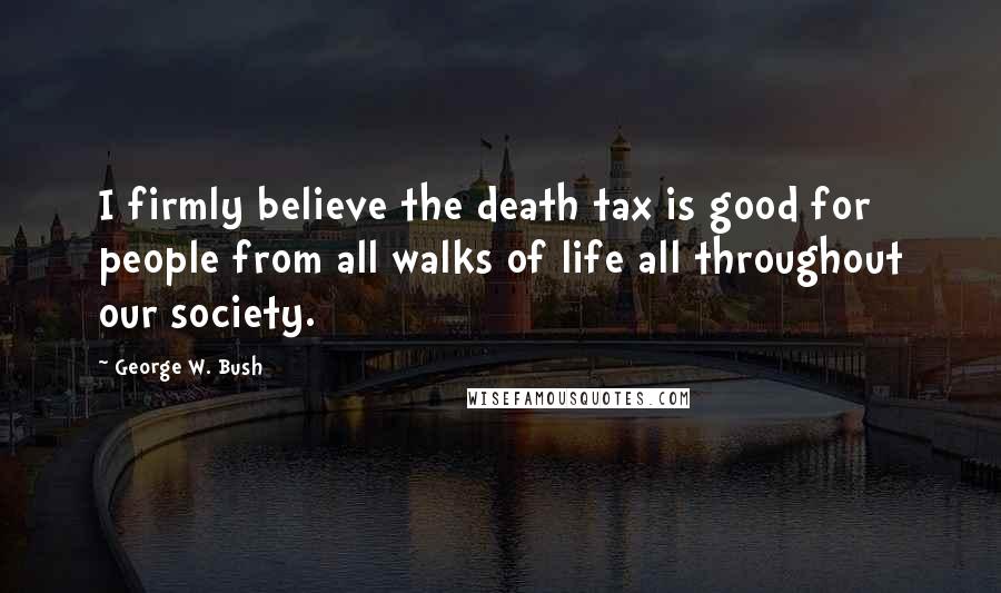 George W. Bush Quotes: I firmly believe the death tax is good for people from all walks of life all throughout our society.