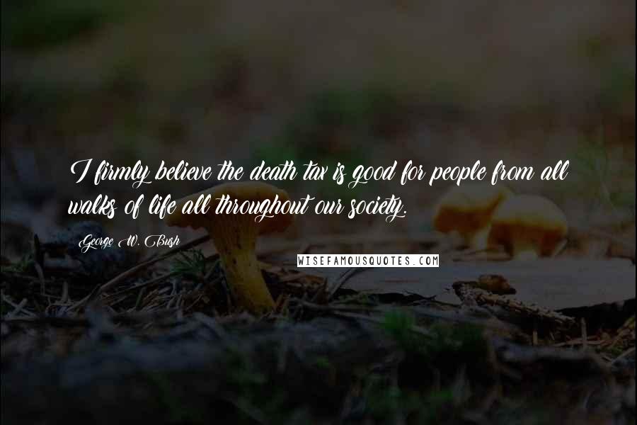 George W. Bush Quotes: I firmly believe the death tax is good for people from all walks of life all throughout our society.