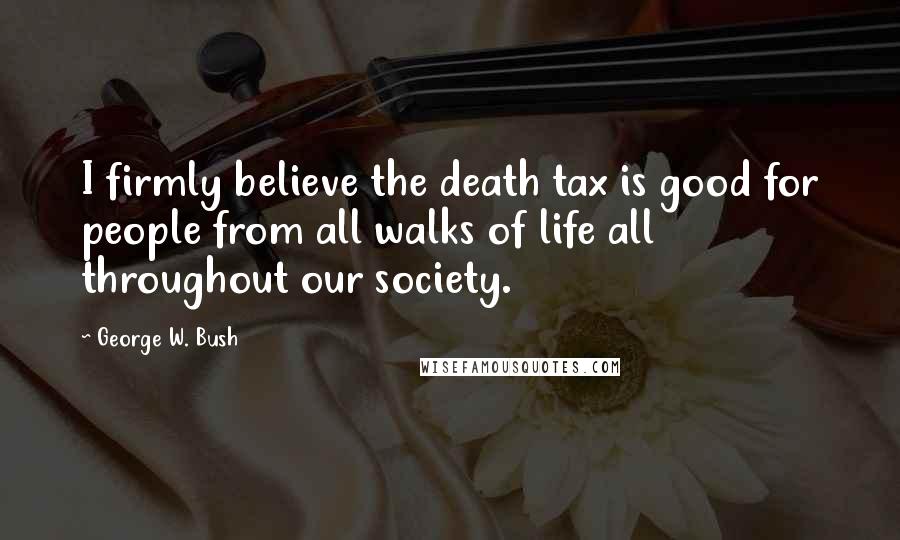 George W. Bush Quotes: I firmly believe the death tax is good for people from all walks of life all throughout our society.