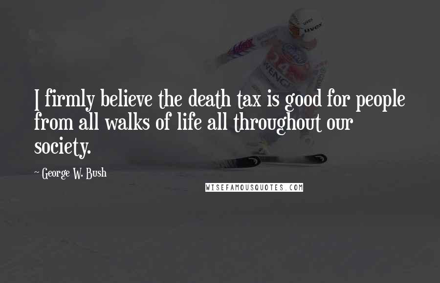 George W. Bush Quotes: I firmly believe the death tax is good for people from all walks of life all throughout our society.