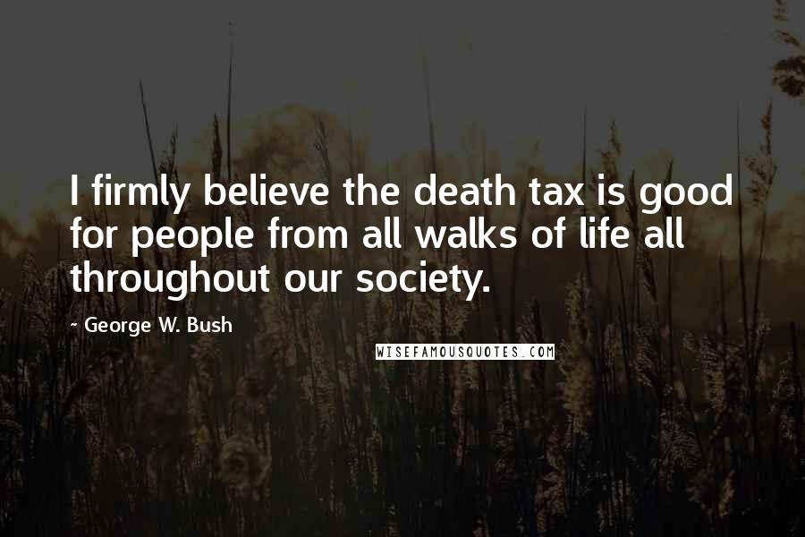 George W. Bush Quotes: I firmly believe the death tax is good for people from all walks of life all throughout our society.
