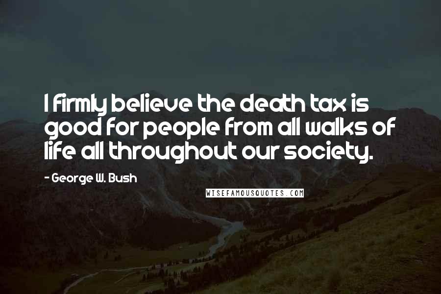 George W. Bush Quotes: I firmly believe the death tax is good for people from all walks of life all throughout our society.