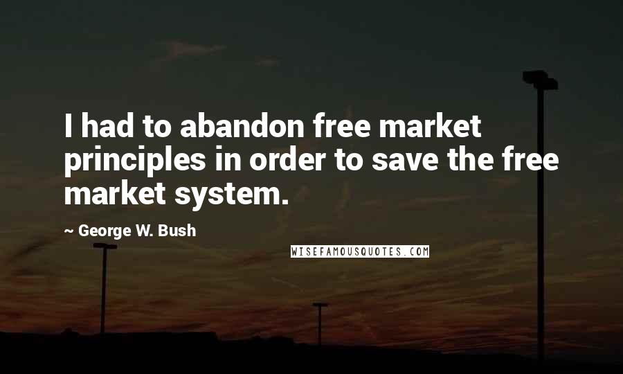 George W. Bush Quotes: I had to abandon free market principles in order to save the free market system.