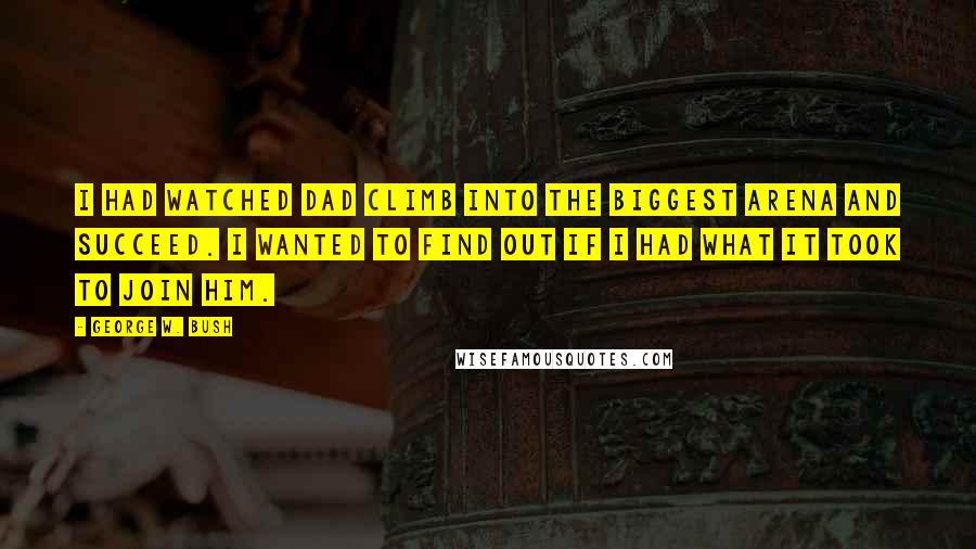 George W. Bush Quotes: I had watched Dad climb into the biggest arena and succeed. I wanted to find out if I had what it took to join him.