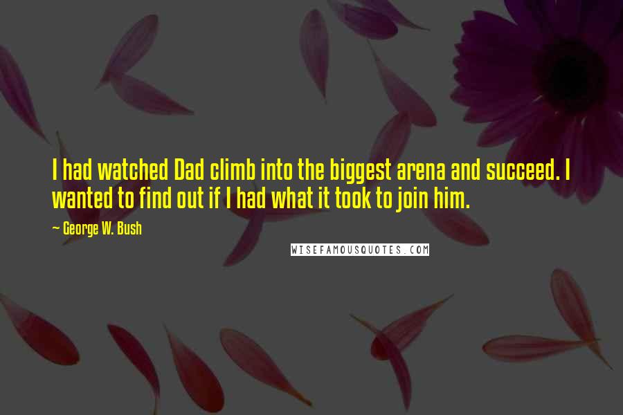 George W. Bush Quotes: I had watched Dad climb into the biggest arena and succeed. I wanted to find out if I had what it took to join him.