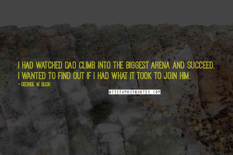 George W. Bush Quotes: I had watched Dad climb into the biggest arena and succeed. I wanted to find out if I had what it took to join him.