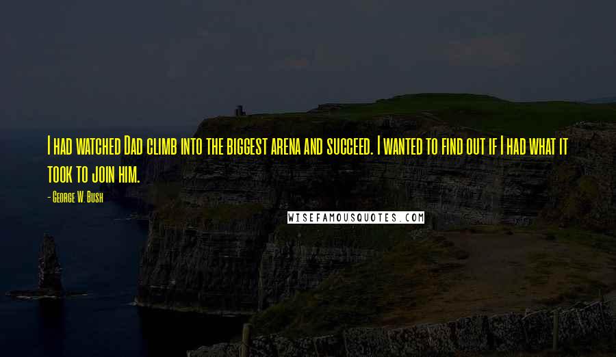 George W. Bush Quotes: I had watched Dad climb into the biggest arena and succeed. I wanted to find out if I had what it took to join him.