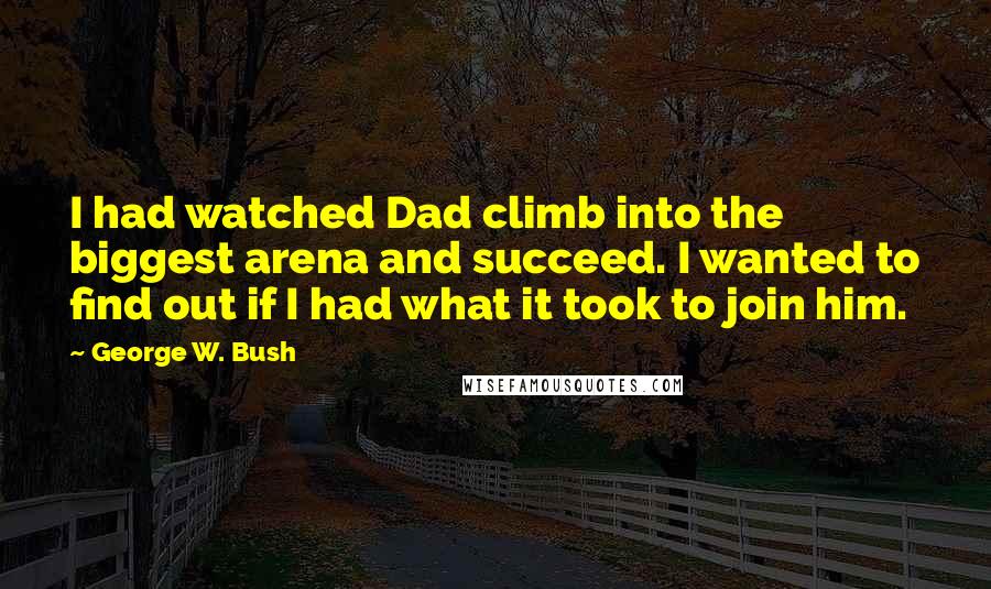 George W. Bush Quotes: I had watched Dad climb into the biggest arena and succeed. I wanted to find out if I had what it took to join him.