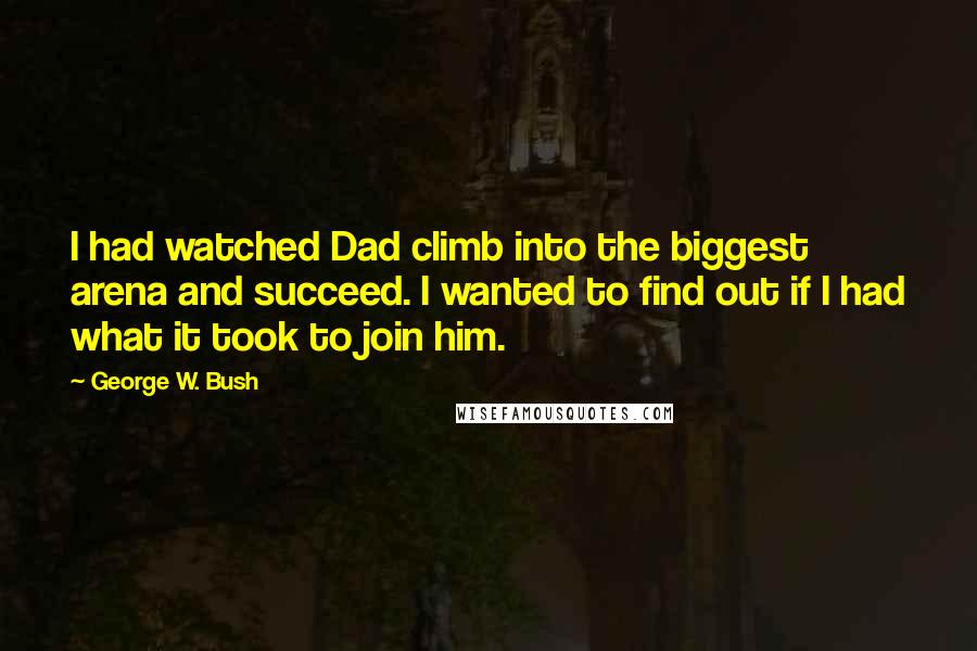 George W. Bush Quotes: I had watched Dad climb into the biggest arena and succeed. I wanted to find out if I had what it took to join him.