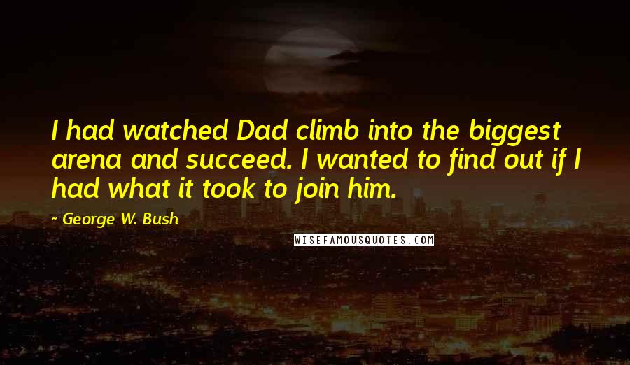 George W. Bush Quotes: I had watched Dad climb into the biggest arena and succeed. I wanted to find out if I had what it took to join him.