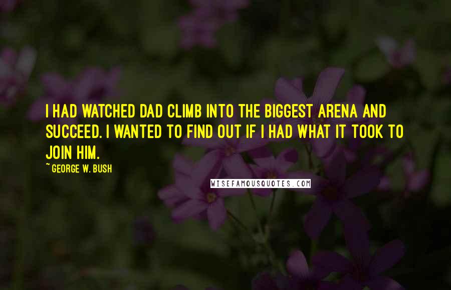 George W. Bush Quotes: I had watched Dad climb into the biggest arena and succeed. I wanted to find out if I had what it took to join him.