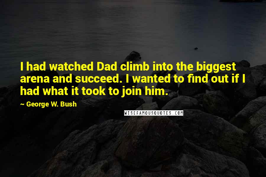 George W. Bush Quotes: I had watched Dad climb into the biggest arena and succeed. I wanted to find out if I had what it took to join him.