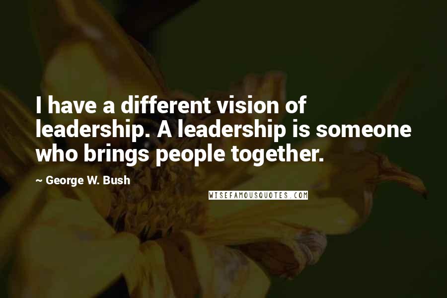 George W. Bush Quotes: I have a different vision of leadership. A leadership is someone who brings people together.