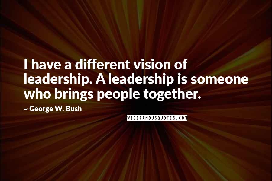 George W. Bush Quotes: I have a different vision of leadership. A leadership is someone who brings people together.