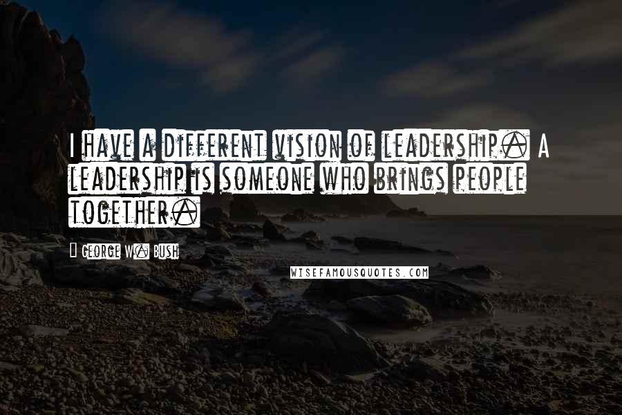 George W. Bush Quotes: I have a different vision of leadership. A leadership is someone who brings people together.