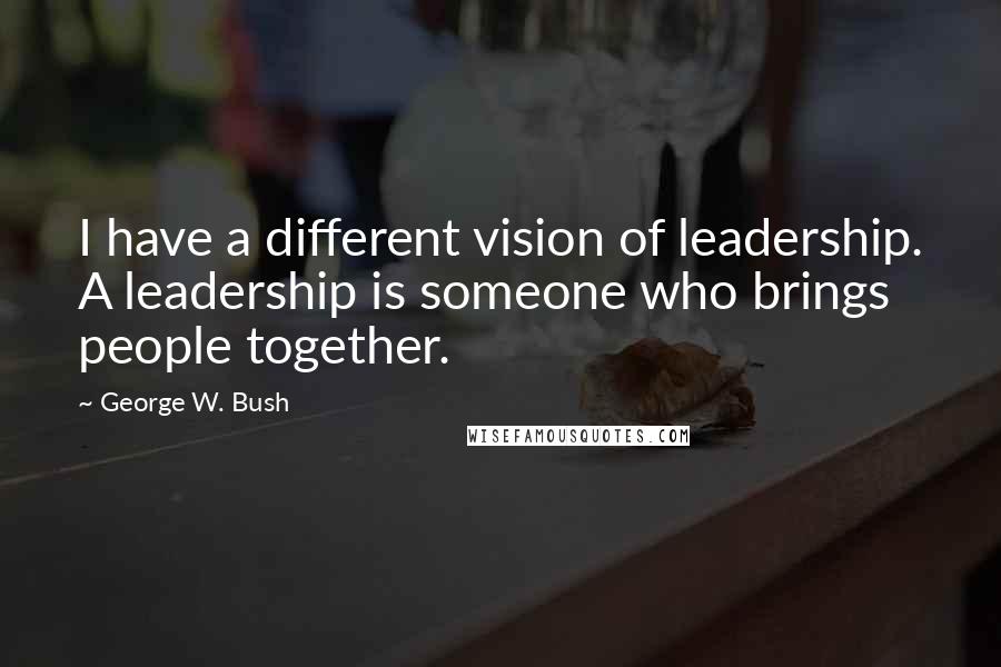 George W. Bush Quotes: I have a different vision of leadership. A leadership is someone who brings people together.