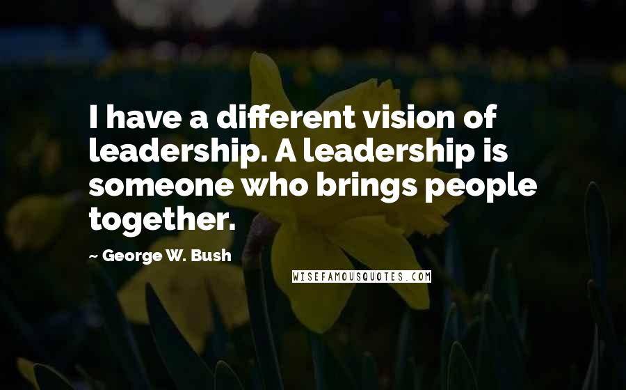 George W. Bush Quotes: I have a different vision of leadership. A leadership is someone who brings people together.