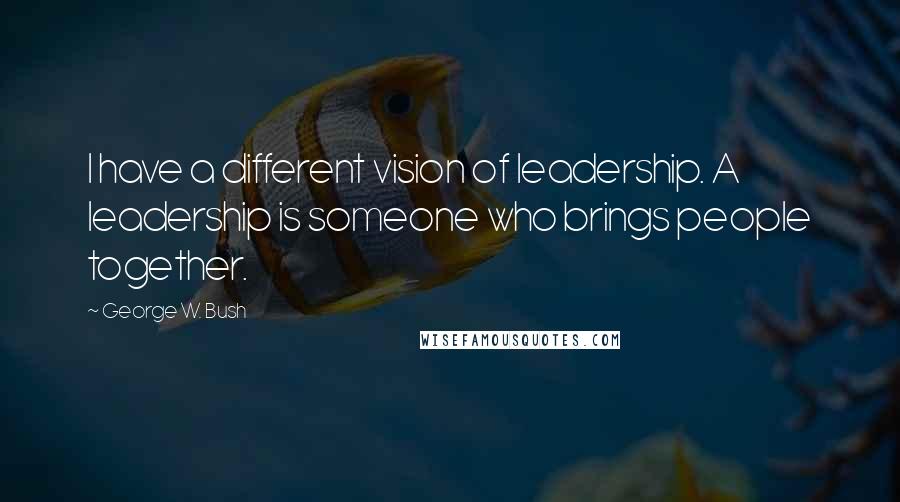 George W. Bush Quotes: I have a different vision of leadership. A leadership is someone who brings people together.