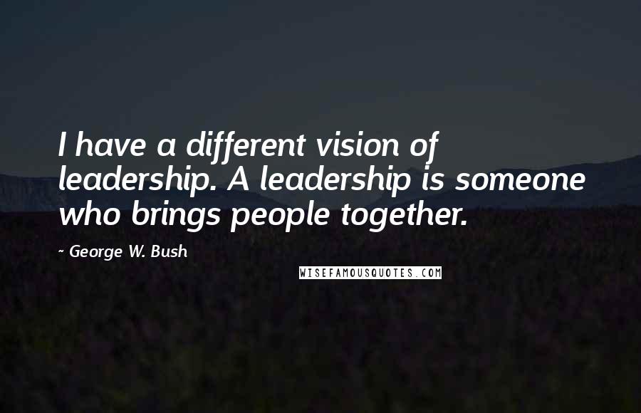 George W. Bush Quotes: I have a different vision of leadership. A leadership is someone who brings people together.