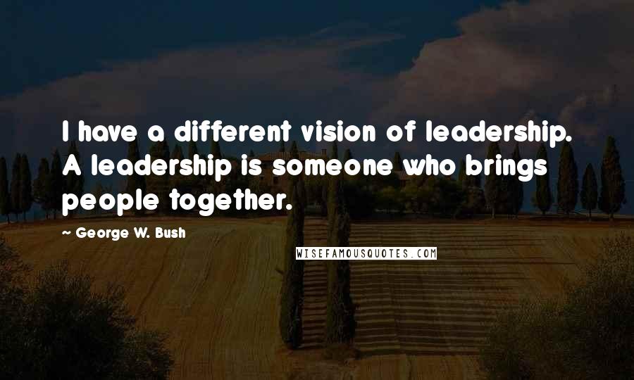 George W. Bush Quotes: I have a different vision of leadership. A leadership is someone who brings people together.