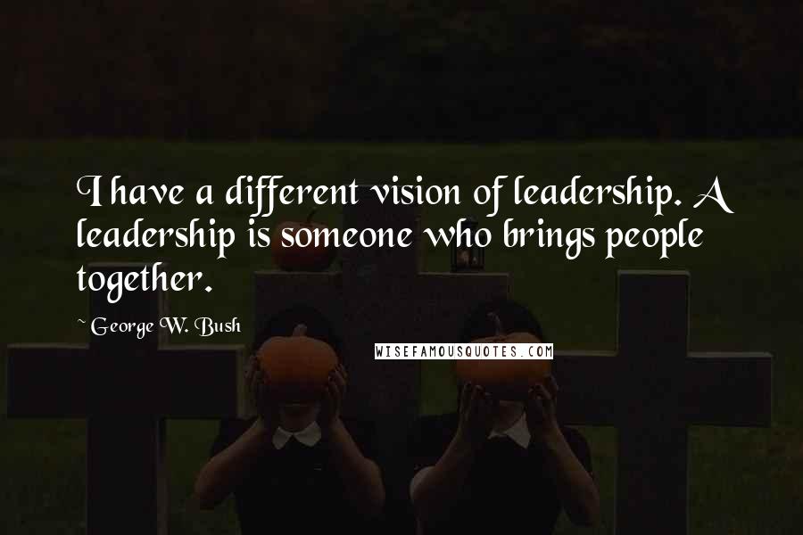 George W. Bush Quotes: I have a different vision of leadership. A leadership is someone who brings people together.