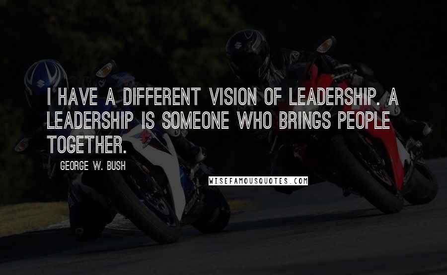 George W. Bush Quotes: I have a different vision of leadership. A leadership is someone who brings people together.