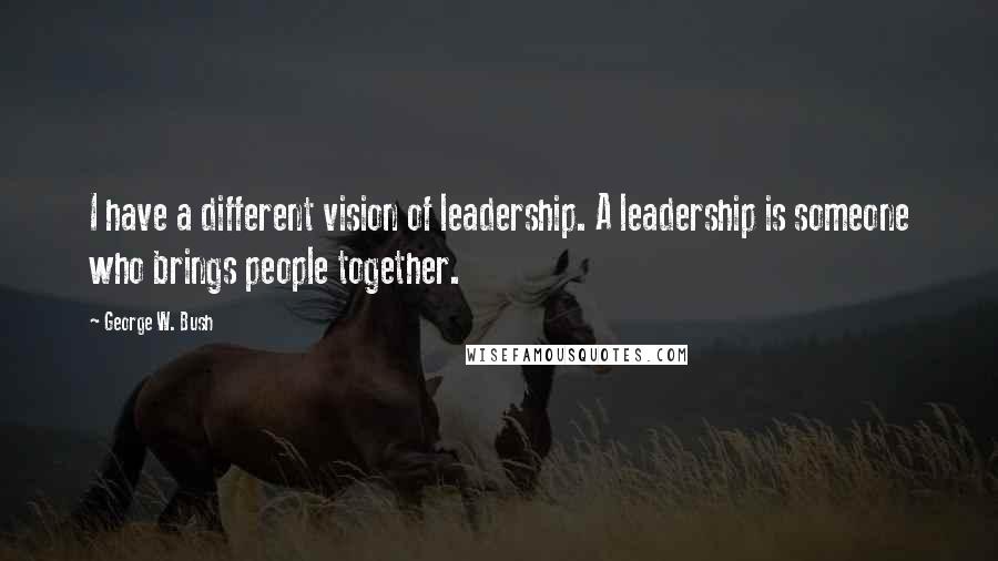 George W. Bush Quotes: I have a different vision of leadership. A leadership is someone who brings people together.