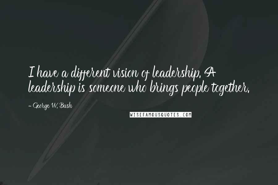 George W. Bush Quotes: I have a different vision of leadership. A leadership is someone who brings people together.