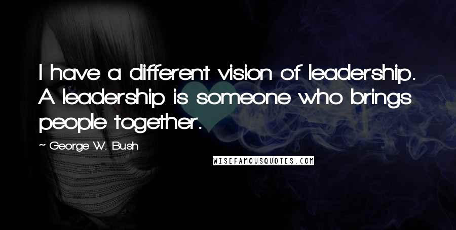 George W. Bush Quotes: I have a different vision of leadership. A leadership is someone who brings people together.