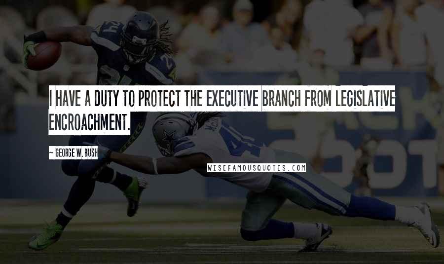 George W. Bush Quotes: I have a duty to protect the executive branch from legislative encroachment.