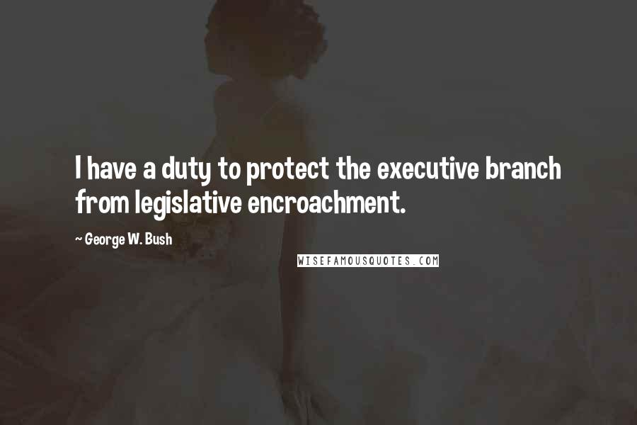 George W. Bush Quotes: I have a duty to protect the executive branch from legislative encroachment.