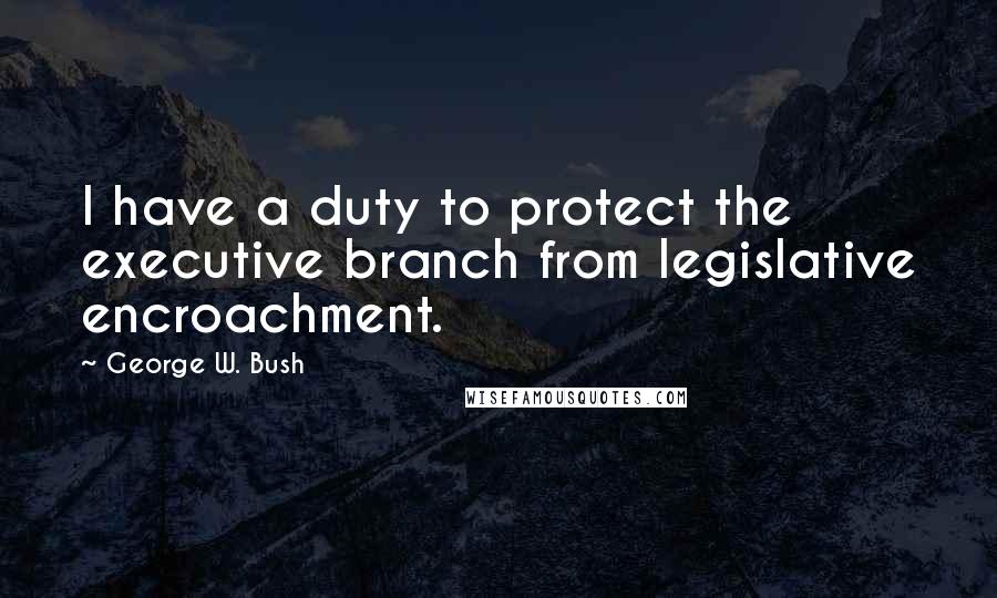 George W. Bush Quotes: I have a duty to protect the executive branch from legislative encroachment.