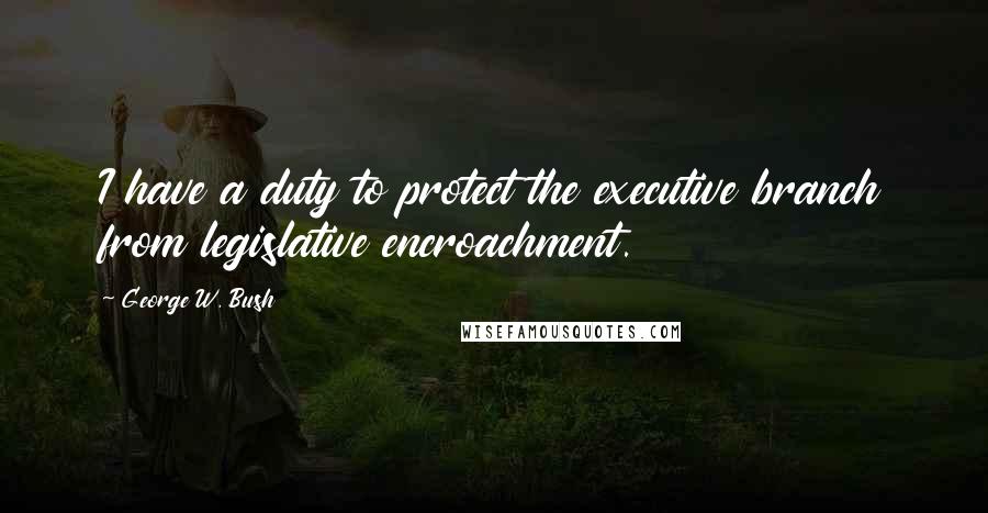 George W. Bush Quotes: I have a duty to protect the executive branch from legislative encroachment.