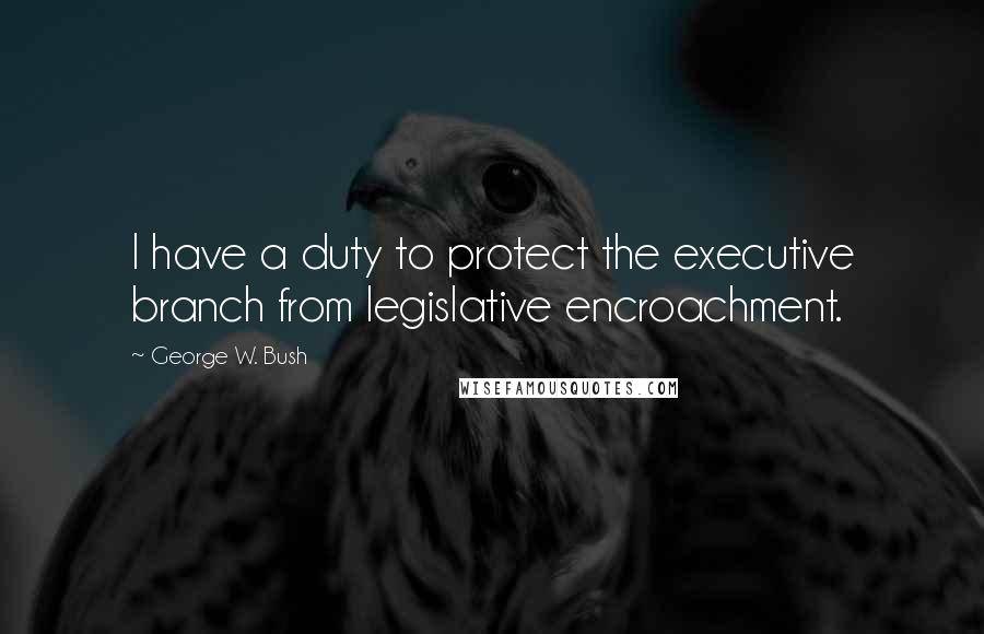 George W. Bush Quotes: I have a duty to protect the executive branch from legislative encroachment.