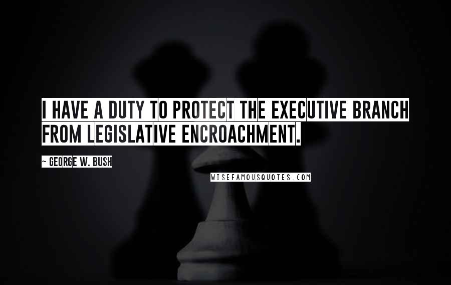 George W. Bush Quotes: I have a duty to protect the executive branch from legislative encroachment.