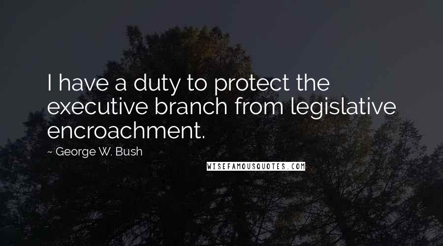 George W. Bush Quotes: I have a duty to protect the executive branch from legislative encroachment.