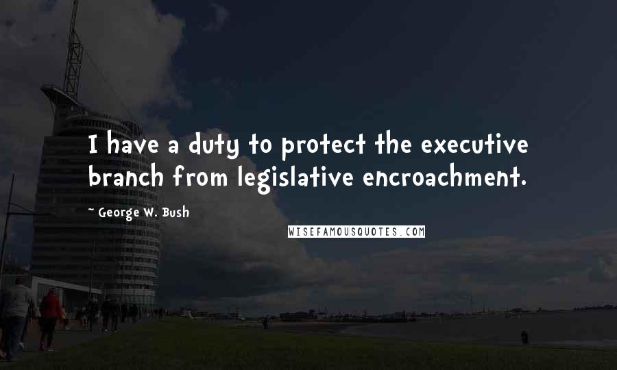 George W. Bush Quotes: I have a duty to protect the executive branch from legislative encroachment.