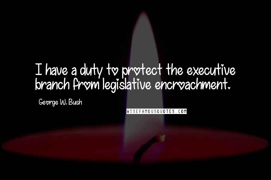 George W. Bush Quotes: I have a duty to protect the executive branch from legislative encroachment.