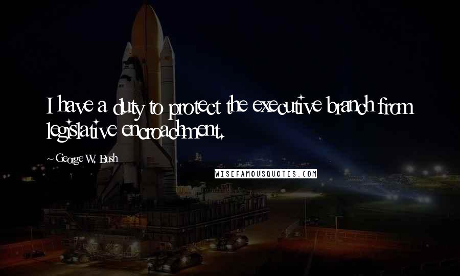 George W. Bush Quotes: I have a duty to protect the executive branch from legislative encroachment.