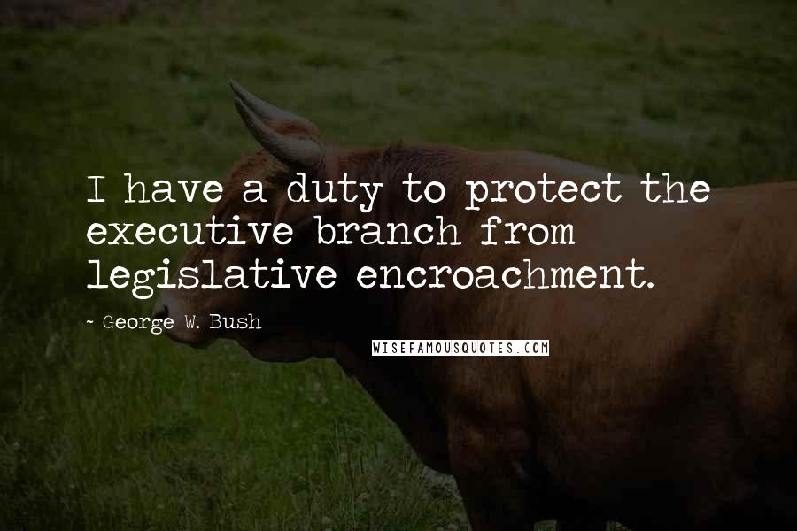 George W. Bush Quotes: I have a duty to protect the executive branch from legislative encroachment.