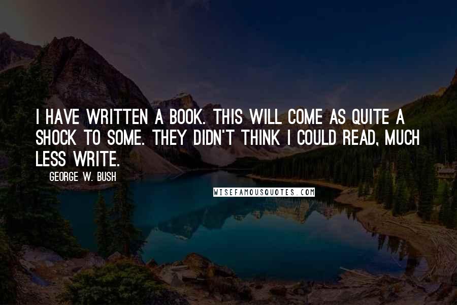 George W. Bush Quotes: I have written a book. This will come as quite a shock to some. They didn't think I could read, much less write.